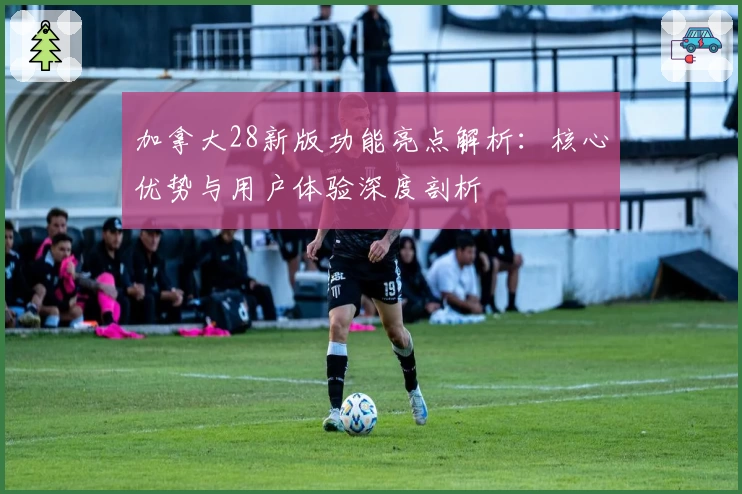 加拿大28新版功能亮点解析：核心优势与用户体验深度剖析