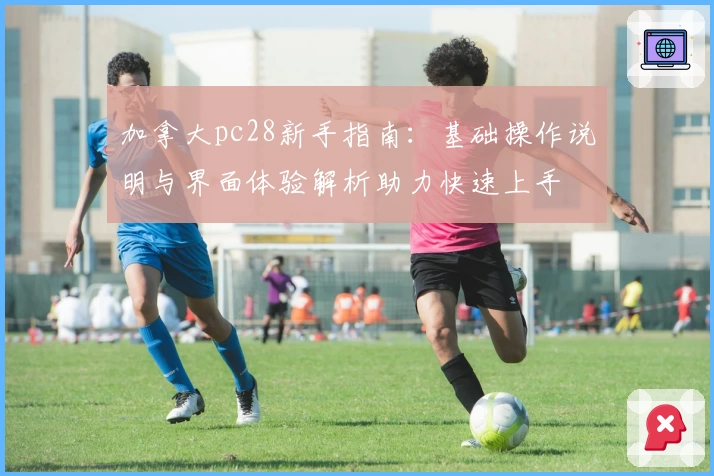 加拿大pc28新手指南：基础操作说明与界面体验解析助力快速上手