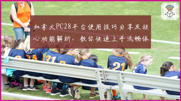 加拿大PC28平台使用技巧分享及核心功能解析，教你快速上手流畅体验