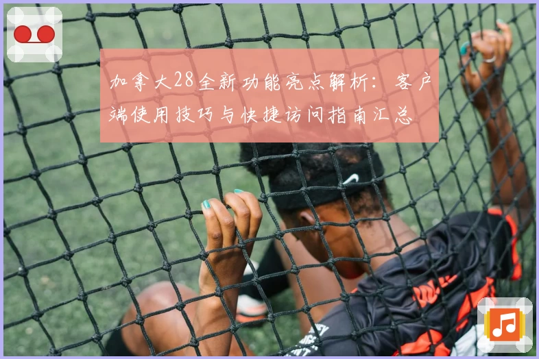 加拿大28全新功能亮点解析：客户端使用技巧与快捷访问指南汇总